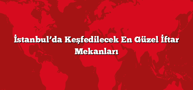 İstanbul’da Keşfedilecek En Güzel İftar Mekanları