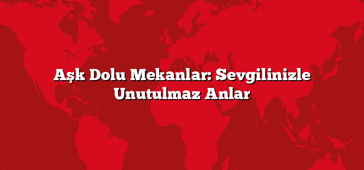 Aşk Dolu Mekanlar: Sevgilinizle Unutulmaz Anlar
