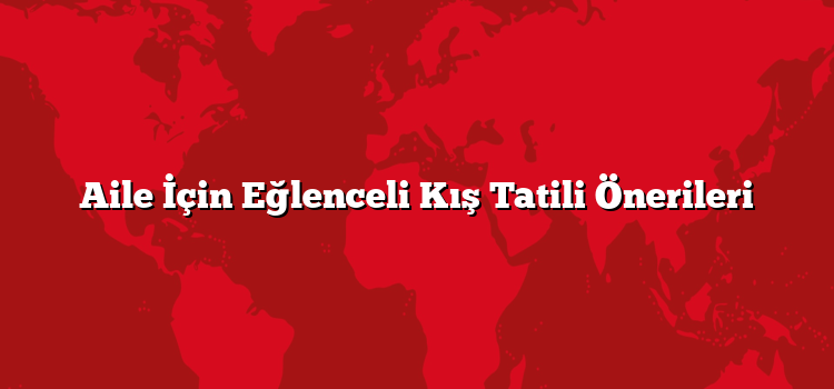 Aile İçin Eğlenceli Kış Tatili Önerileri