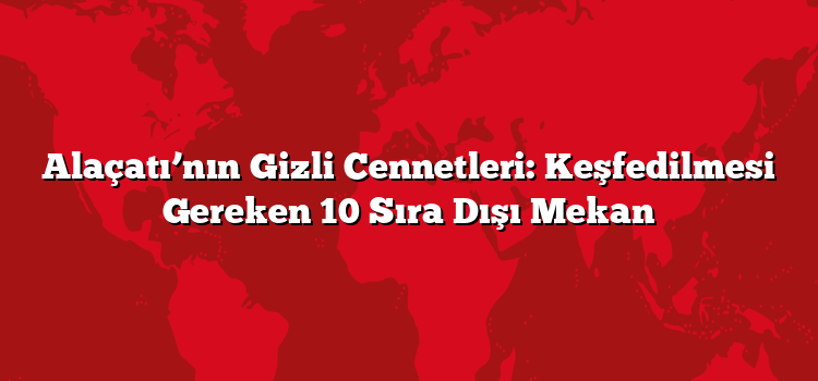 Alaçatı’nın Gizli Cennetleri: Keşfedilmesi Gereken 10 Sıra Dışı Mekan