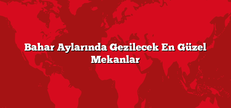 Bahar Aylarında Gezilecek En Güzel Mekanlar