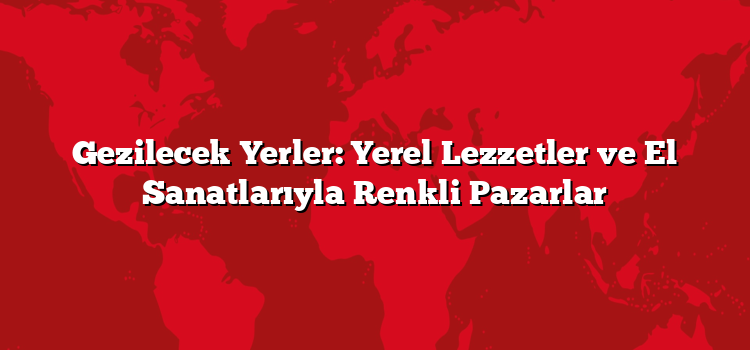 Gezilecek Yerler: Yerel Lezzetler ve El Sanatlarıyla Renkli Pazarlar