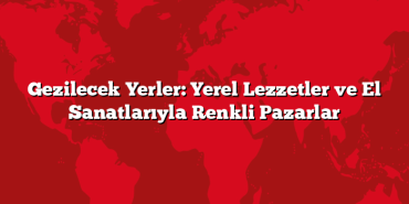 Gezilecek Yerler: Yerel Lezzetler ve El Sanatlarıyla Renkli Pazarlar