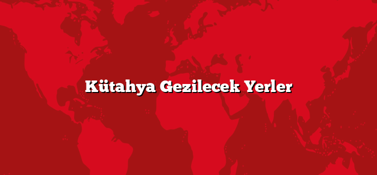 Kütahya Gezilecek Yerler