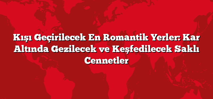 Kışı Geçirilecek En Romantik Yerler: Kar Altında Gezilecek ve Keşfedilecek Saklı Cennetler