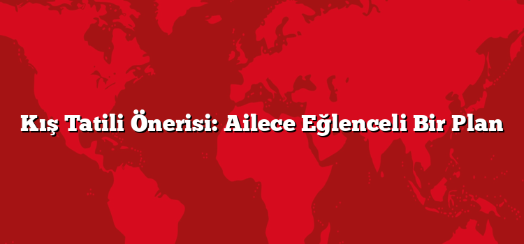 Kış Tatili Önerisi: Ailece Eğlenceli Bir Plan