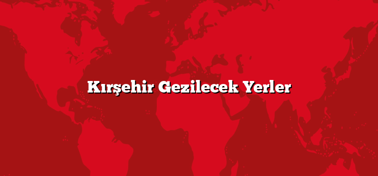 Kırşehir Gezilecek Yerler