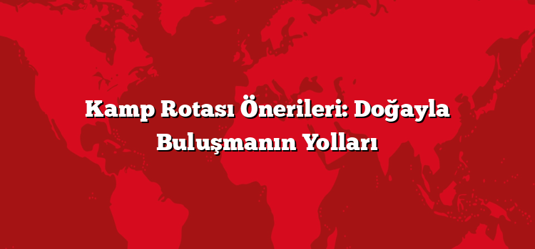 Kamp Rotası Önerileri: Doğayla Buluşmanın Yolları