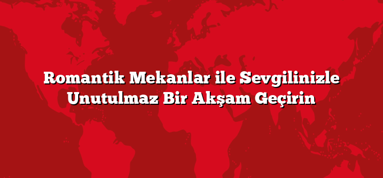 Romantik Mekanlar ile Sevgilinizle Unutulmaz Bir Akşam Geçirin
