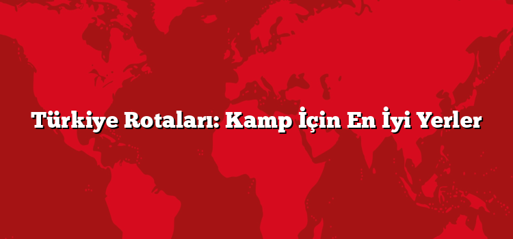 Türkiye Rotaları: Kamp İçin En İyi Yerler