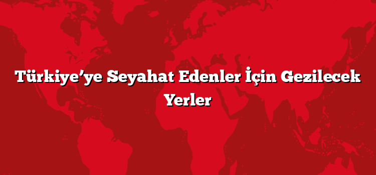 Türkiye’ye Seyahat Edenler İçin Gezilecek Yerler