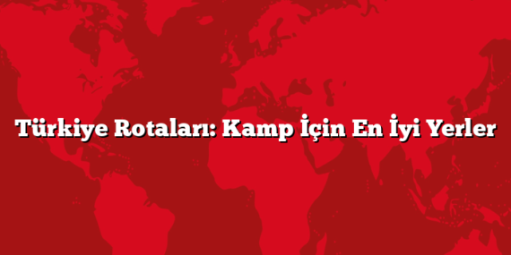 Türkiye Rotaları: Kamp İçin En İyi Yerler