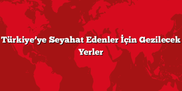 Türkiye’ye Seyahat Edenler İçin Gezilecek Yerler