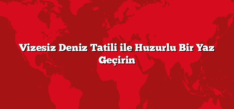 Vizesiz Deniz Tatili ile Huzurlu Bir Yaz Geçirin
