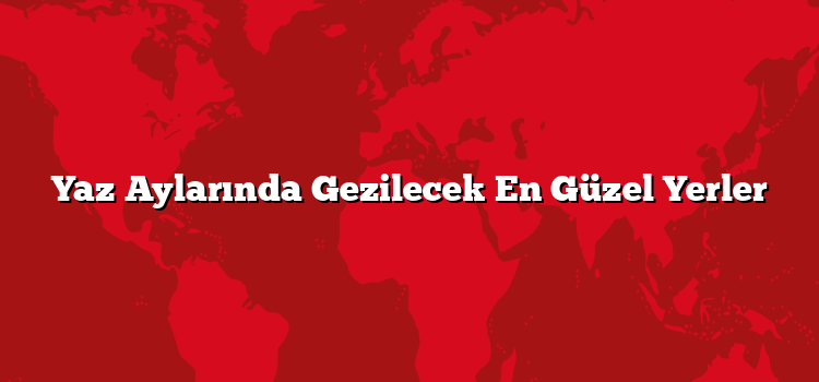 Yaz Aylarında Gezilecek En Güzel Yerler