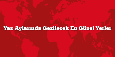 Yaz Aylarında Gezilecek En Güzel Yerler