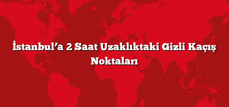İstanbul’a 2 Saat Uzaklıktaki Gizli Kaçış Noktaları