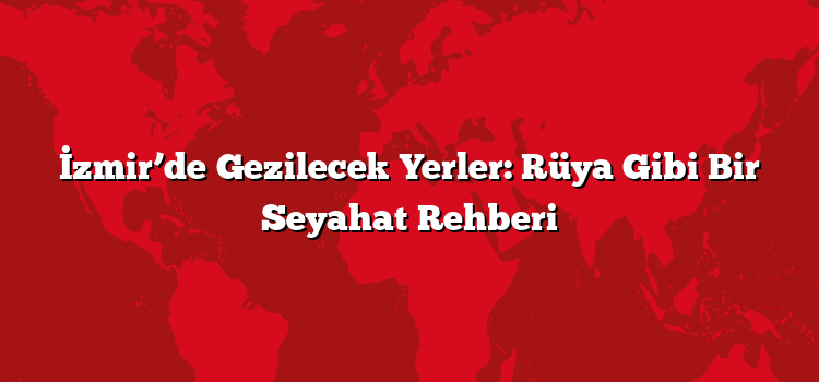 İzmir’de Gezilecek Yerler: Rüya Gibi Bir Seyahat Rehberi