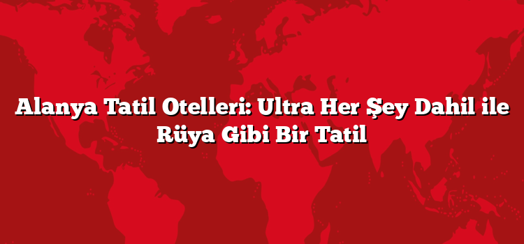 Alanya Tatil Otelleri: Ultra Her Şey Dahil ile Rüya Gibi Bir Tatil