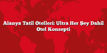 Alanya Tatil Otelleri: Ultra Her Şey Dahil Otel Konsepti