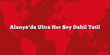 Alanya’da Ultra Her Şey Dahil Tatil