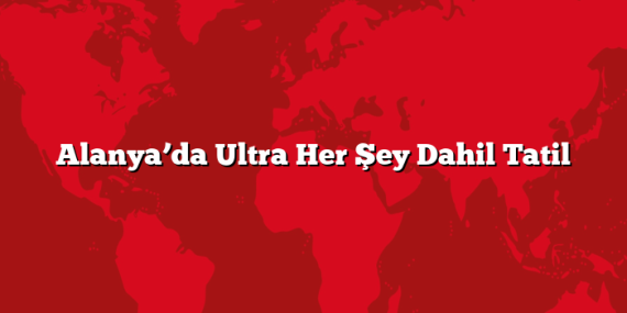 Alanya’da Ultra Her Şey Dahil Tatil