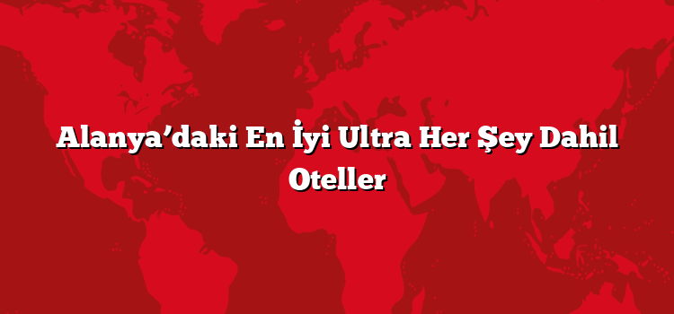 Alanya’daki En İyi Ultra Her Şey Dahil Oteller