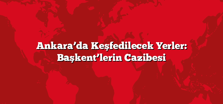Ankara’da Keşfedilecek Yerler: Başkent’lerin Cazibesi