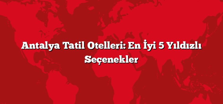 Antalya Tatil Otelleri: En İyi 5 Yıldızlı Seçenekler