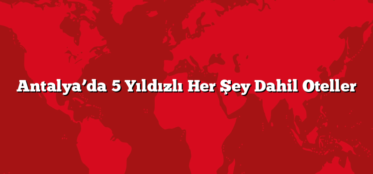 Antalya’da 5 Yıldızlı Her Şey Dahil Oteller