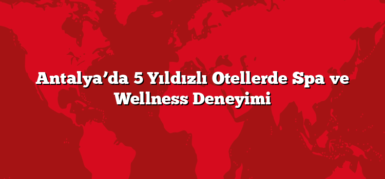 Antalya’da 5 Yıldızlı Otellerde Spa ve Wellness Deneyimi