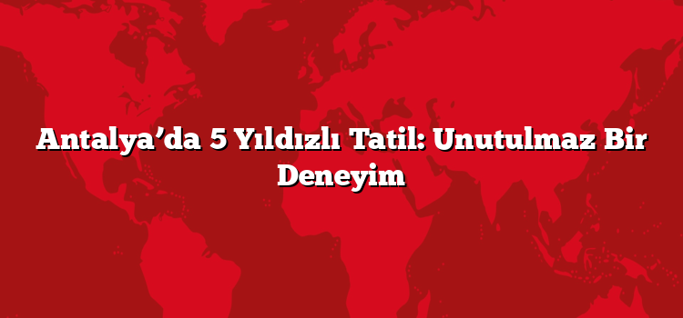 Antalya’da 5 Yıldızlı Tatil: Unutulmaz Bir Deneyim