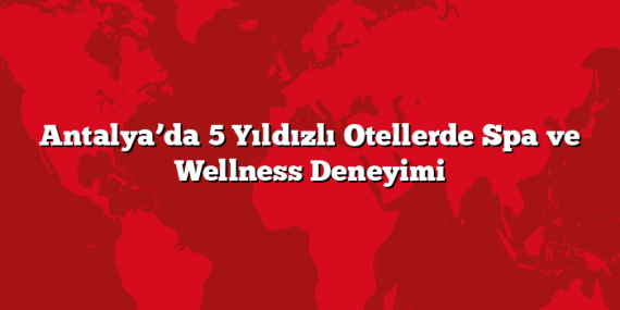 Antalya’da 5 Yıldızlı Otellerde Spa ve Wellness Deneyimi
