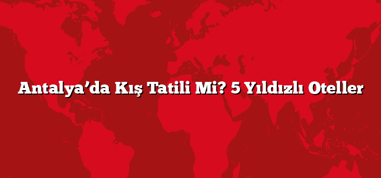 Antalya’da Kış Tatili Mi? 5 Yıldızlı Oteller