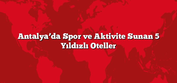 Antalya’da Spor ve Aktivite Sunan 5 Yıldızlı Oteller
