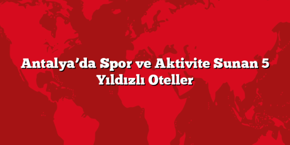 Antalya’da Spor ve Aktivite Sunan 5 Yıldızlı Oteller