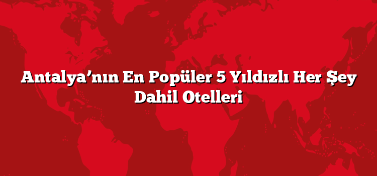 Antalya’nın En Popüler 5 Yıldızlı Her Şey Dahil Otelleri