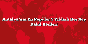Antalya’nın En Popüler 5 Yıldızlı Her Şey Dahil Otelleri