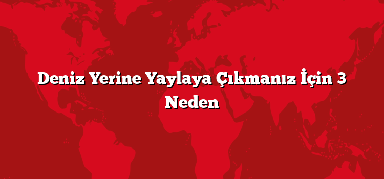 Deniz Yerine Yaylaya Çıkmanız İçin 3 Neden