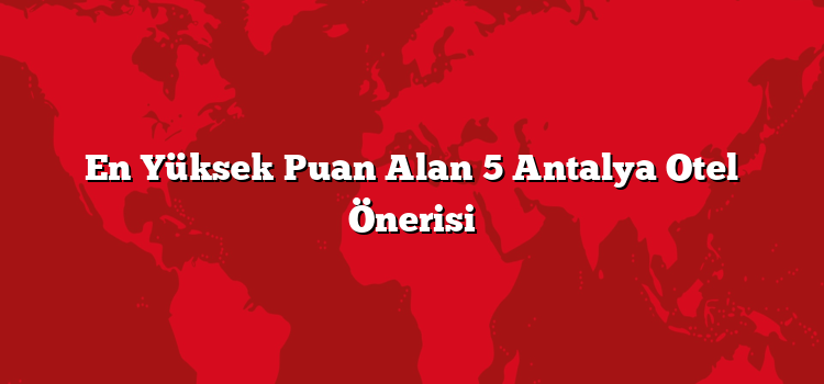 En Yüksek Puan Alan 5 Antalya Otel Önerisi