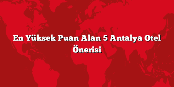 En Yüksek Puan Alan 5 Antalya Otel Önerisi