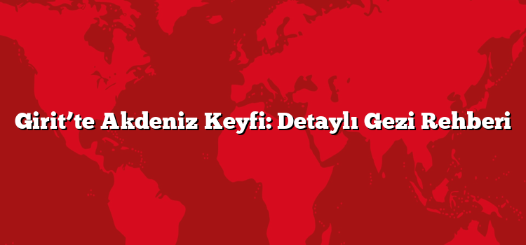 Girit’te Akdeniz Keyfi: Detaylı Gezi Rehberi