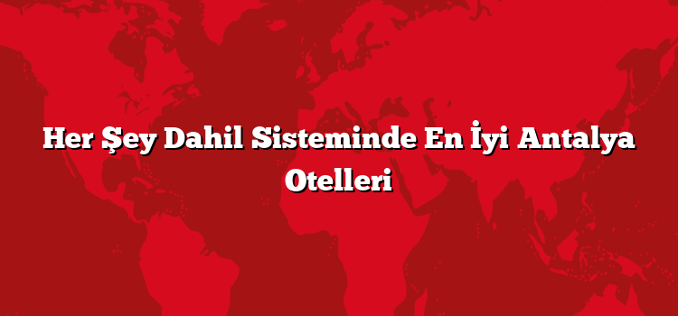 Her Şey Dahil Sisteminde En İyi Antalya Otelleri