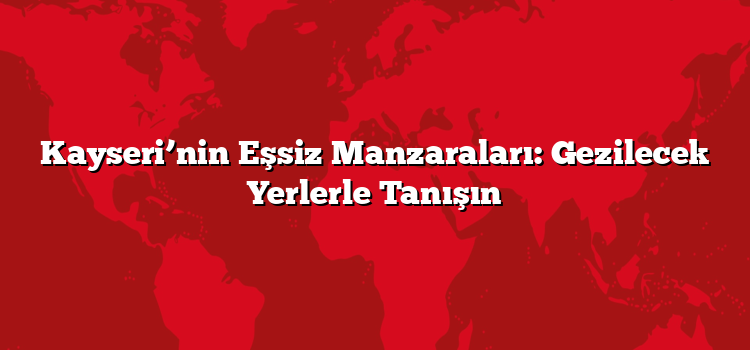Kayseri’nin Eşsiz Manzaraları: Gezilecek Yerlerle Tanışın