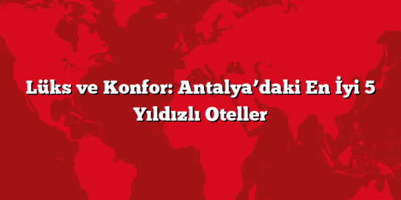 Lüks ve Konfor: Antalya’daki En İyi 5 Yıldızlı Oteller