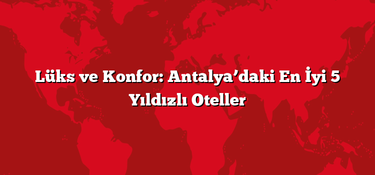 Lüks ve Konfor: Antalya’daki En İyi 5 Yıldızlı Oteller