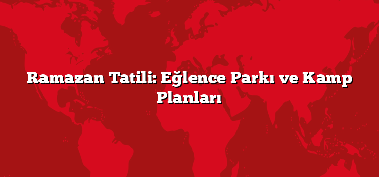 Ramazan Tatili: Eğlence Parkı ve Kamp Planları