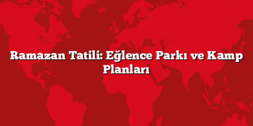 Ramazan Tatili: Eğlence Parkı ve Kamp Planları