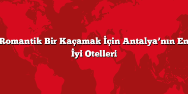 Romantik Bir Kaçamak İçin Antalya’nın En İyi Otelleri