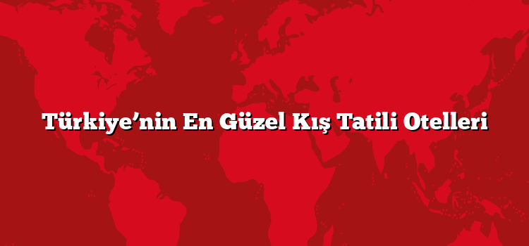 Türkiye’nin En Güzel Kış Tatili Otelleri